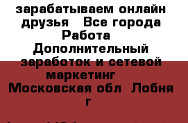 зарабатываем онлайн друзья - Все города Работа » Дополнительный заработок и сетевой маркетинг   . Московская обл.,Лобня г.